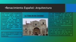 •Renacimiento Español: Arquitectura
La "Casa de las Conchas"
Esta mansión puede considerarse
como el edificio civil más
representativo de la arquitectura
renacentista de tendencia
plateresca. Su fachada está
decorada por unas 300 - 350
conchas de peregrino, símbolo de
la Orden de Santiago. Las
ventanas también revelan la
influencia mudéjar y gótica del
estilo plateresco
En el interior destacan el patio con
arcos mixtilíneos, la escalera y el
artesonado.
Lo más destacable sin duda es su
fachada decorada con más de 300
conchas y múltiples blasones y
escudos. La valoración decorativa del
muro es una de las características del
Renacimiento, las fachadas de los
palacios urbanos se cubren de
elementos ornamentales como puntas
de diamante o picos.
Los elementos más destacados son las
rejas de las ventanas y el artesonado
del patio. Las rejas, que han sido
calificadas con una de las mejores
muestras de la forja gótica española
 