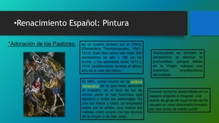 •Renacimiento Español: Pintura
*Adoración de los Pastores: es un cuadro pintado por el Greco
(Domenikos Theotokopoulos, 1541-
1614). Este óleo sobre tela mide 320
centímetros de alto y 180 cm de
ancho, y fue ejecutado entre 1612 y
1614, posiblemente durante el último
año de la vida del Greco.
Escena nocturna desarrollada en un
espacio angosto e irregular, una
suerte de gruta en cuyo fondo se ha
situado un vano abocinado formado
por dos arcos de medio punto
Superpuesta es también la
perspectiva al eliminar la
profundidad, aunque detrás
de la Virgen coloque una
superficie arquitectónica
abovedada.
El Niño, como ocurre en la pintura
veneciana de la que tanto aprendió
el maestro, es el foco de luz de
donde parte el haz luminoso que
alumbra a todos los personajes. Es
una luz fuerte y clara, ya empleada
antes por el artista, que matiza los
colores como ocurre con las túnicas
de la Virgen o de San José.
 