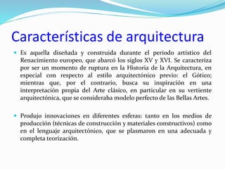 Características de arquitectura
 Es aquella diseñada y construida durante el período artístico del
Renacimiento europeo, que abarcó los siglos XV y XVI. Se caracteriza
por ser un momento de ruptura en la Historia de la Arquitectura, en
especial con respecto al estilo arquitectónico previo: el Gótico;
mientras que, por el contrario, busca su inspiración en una
interpretación propia del Arte clásico, en particular en su vertiente
arquitectónica, que se consideraba modelo perfecto de las Bellas Artes.
 Produjo innovaciones en diferentes esferas: tanto en los medios de
producción (técnicas de construcción y materiales constructivos) como
en el lenguaje arquitectónico, que se plasmaron en una adecuada y
completa teorización.
 