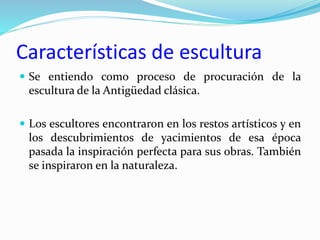 Características de escultura
 Se entiendo como proceso de procuración de la
escultura de la Antigüedad clásica.
 Los escultores encontraron en los restos artísticos y en
los descubrimientos de yacimientos de esa época
pasada la inspiración perfecta para sus obras. También
se inspiraron en la naturaleza.
 
