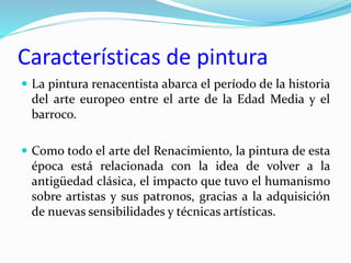 Características de pintura
 La pintura renacentista abarca el período de la historia
del arte europeo entre el arte de la Edad Media y el
barroco.
 Como todo el arte del Renacimiento, la pintura de esta
época está relacionada con la idea de volver a la
antigüedad clásica, el impacto que tuvo el humanismo
sobre artistas y sus patronos, gracias a la adquisición
de nuevas sensibilidades y técnicas artísticas.
 