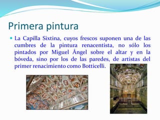 Primera pintura
 La Capilla Sixtina, cuyos frescos suponen una de las
cumbres de la pintura renacentista, no sólo los
pintados por Miguel Ángel sobre el altar y en la
bóveda, sino por los de las paredes, de artistas del
primer renacimiento como Botticelli.
 