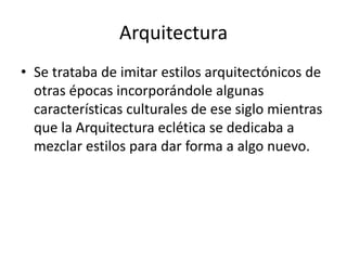 Arquitectura
• Se trataba de imitar estilos arquitectónicos de
otras épocas incorporándole algunas
características culturales de ese siglo mientras
que la Arquitectura eclética se dedicaba a
mezclar estilos para dar forma a algo nuevo.
 