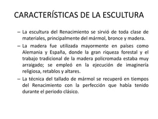 CARACTERÍSTICAS DE LA ESCULTURA
– La escultura del Renacimiento se sirvió de toda clase de
materiales, principalmente del mármol, bronce y madera.
– La madera fue utilizada mayormente en países como
Alemania y España, donde la gran riqueza forestal y el
trabajo tradicional de la madera policromada estaba muy
arraigado; se empleó en la ejecución de imaginería
religiosa, retablos y altares.
– La técnica del tallado de mármol se recuperó en tiempos
del Renacimiento con la perfección que había tenido
durante el periodo clásico.
 