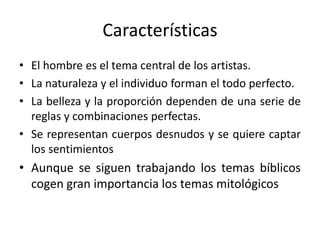 Características
• El hombre es el tema central de los artistas.
• La naturaleza y el individuo forman el todo perfecto.
• La belleza y la proporción dependen de una serie de
reglas y combinaciones perfectas.
• Se representan cuerpos desnudos y se quiere captar
los sentimientos
• Aunque se siguen trabajando los temas bíblicos
cogen gran importancia los temas mitológicos
 