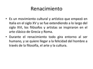 Renacimiento
• Es un movimiento cultural y artístico que empezó en
Italia en el siglo XV y se fue extendiendo a lo largo del
siglo XVI, los filósofos y artistas se inspiraron en el
arte clásico de Grecia y Roma.
• Durante el renacimiento todo gira entorno al ser
humano, y se quiere llegar a la felicidad del hombre a
través de la filosofía, el arte y la cultura.
 