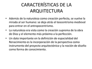 CARACTERÍSTICAS DE LA
ARQUITECTURA
• Además de la naturaleza como creación perfecta, se vuelve la
mirada al ser humano: se deja atrás el teocentrismo medieval
para entrar en el antropocentrismo.
• La naturaleza era vista como la creación suprema de la obra
de Dios y el elemento más próximo a la perfección.
• Un dato importante en la definición de espacialidad del
Renacimiento es la incorporación de la perspectiva como
instrumento del proyecto arquitectónico y la noción de diseño
como forma de conocimiento.
 