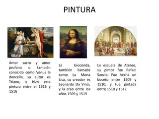 PINTURA
Amor sacro y amor
profano o también
conocido como Venus la
doncella, su autor es
Tziano, y hizo esta
pintura entre el 1515 y
1516
La Gioconda,
también llamada
como La Mona
Lisa, su creador es
Leonardo Da Vinci,
y la creo entre los
años 1509 y 1519
La escuela de Atenas,
su pintor fue Rafael
Sanzio. Fue hecha un
boceto entre 1509 y
1510, y fue pintada
entre 1510 y 1512
 