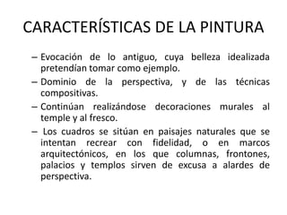 CARACTERÍSTICAS DE LA PINTURA
– Evocación de lo antiguo, cuya belleza idealizada
pretendían tomar como ejemplo.
– Dominio de la perspectiva, y de las técnicas
compositivas.
– Continúan realizándose decoraciones murales al
temple y al fresco.
– Los cuadros se sitúan en paisajes naturales que se
intentan recrear con fidelidad, o en marcos
arquitectónicos, en los que columnas, frontones,
palacios y templos sirven de excusa a alardes de
perspectiva.
 