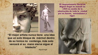 El impresionante David de
Miguel Ángel se instaló en
1504 en medio de la
admiración de toda la ciudad
por su fuerza, naturalismo y
vigor.
“El mejor artista nunca tiene una idea
que un solo bloque de mármol dentro
de su túnica no contenga, más solo
vencerá si su mano sierva sigue al
intelecto”
Miguel Ángel
 