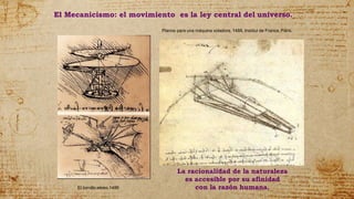 El tornillo aéreo.1486
Planos para una máquina voladora, 1488, Institut de France, París.
El Mecanicismo: el movimiento es la ley central del universo.
La racionalidad de la naturaleza
es accesible por su afinidad
con la razón humana.
 