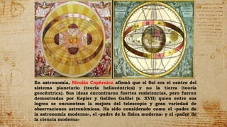 En astronomía, Nicolás Copérnico afirmó que el Sol era el centro del
sistema planetario (teoría heliocéntrica) y no la tierra (teoría
geocéntrica). Sus ideas encontraron fuertes resistencias, pero fueron
demostradas por Kepler y Galileo Galilei (s. XVII) quien entre sus
logros se encuentran la mejora del telescopio y gran variedad de
observaciones astronómicas. Ha sido considerado como el «padre de
la astronomía moderna», el «padre de la física moderna» y el «padre de
la ciencia moderna»
 