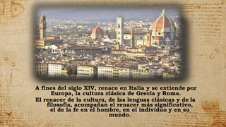 A fines del siglo XIV, renace en Italia y se extiende por
Europa, la cultura clásica de Grecia y Roma.
El renacer de la cultura, de las lenguas clásicas y de la
filosofía, acompañan el renacer más significativo,
el de la fe en el hombre, en el individuo y en su
mundo.
 