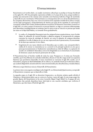 Elrenacimiento
Renacimiento es el nombre dado a un amplio movimiento cultural que se produjo en Europa Occidental
en los siglos XV y XVI. Sus principales exponentes se hallan en el campo de las artes, aunque también se
produjo una renovación en las ciencias, tanto naturales como humanas. Italia fue el lugar de nacimiento
y desarrollo de este movimiento. El Renacimiento es contemporáneo de la era de los Descubrimientos y
las conquistas ultramarinas. Esta «era» marca el comienzo de la expansión mundial de la cultura europea,
con los viajes portugueses y el descubrimiento de América por parte de los españoles, lo cual rompe la
concepción medieval del mundo, fundamentalmente teocéntrica. El fenómeno renacentista comienza en
el siglo XIV y no antes, aunque al tratarse de un proceso histórico, se elige un momento arbitrariamente
para determinar cronológicamente su comienzo, pero lo cierto es que se trata de un proceso que hunde
sus raíces en la Baja Edad Media y va tomando forma gradualmente.
 La vuelta a la Antigüedad. Resurgirán tanto las antiguas formas arquitectónicas, como el orden
clásico, la utilización de motivos formales y plásticos antiguos, la incorporación de antiguas
creencias, los temas de mitología, de historia, así como la adopción de antiguos elementos
simbólicos.Con ello el objetivo no va a ser una copia servil, sino la penetracióny el conocimiento
de las leyes que sustentan el arte clásico.
 Surgimiento de una nueva relación con la Naturaleza, que va unida a una concepción ideal y
realista de la ciencia. La matemática se va a convertir en la principal ayuda de un arte que se
preocupa incesantemente en fundamentar racionalmente su ideal de belleza. La aspiración de
accedera la verdadde la Naturaleza,como en la Antigüedad,no se orientahacía el conocimiento
de fenómeno casual, sino hacía la penetración de la idea.
El Renacimiento hace al hombre medida de todas las cosas. Presupone en el artista una formación
científica, que le hace liberarse de actitudes medievales y elevarse al más alto rango social. Los supuestos
históricos que permitieron desarrollar el nuevo movimiento se remontan al siglo XIV cuando, con el
Humanismo, progresa un ideal individualista de la cultura y un profundo interés por la literatura clásica,
que acabaría dirigiendo la atenciónsobre los restosmonumentalesylas obras literarias y tratadosclásicos.
Diferentes etapas históricas marcan el desarrollo del Renacimiento:
La primera tiene como espacio cronológico todo elsiglo XV, es el denominado Quattrocento,ycomprende
el Renacimiento temprano que se desarrolla en Italia.
La segunda, surge en el siglo XVI, se denomina Cinquecento, y su dominio artístico queda referido al
Clasicismo o Renacimiento pleno, que se centra en el primer cuarto del siglo. En esta etapa surgen las
grandes figuras del Renacimiento en las artes: Leonardo, Miguel Ángel, Rafael. Es el apogeo del arte
renacentista. Este periodo desemboca hacia 1520-1530 en una reacción anticlásica que conforma el
Manierismo, que dura hasta el final del siglo XVI.
 