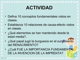 ACTIVIDAD
• Defina 10 conceptos fundamentales vistos en
clases.
• Establezca 10 relaciones de causa-efecto vistos
en clases.
• ¿Qué elementos se han mantenido desde la
edad media?.
• ¿Qué papel jugó la burguesía en el surgimiento
del RENACIMIENTO?
• ¿Cuál FUE LA IMPORTANCIA FUNDAMENTAL
DE LA INVENCION DE LA IMPRENTA?
 