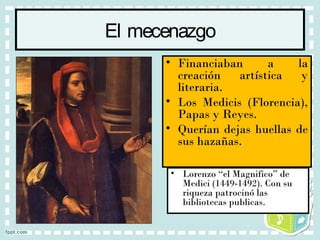 El mecenazgo
• Lorenzo “el Magnifico” de
Medici (1449-1492). Con su
riqueza patrocinó las
bibliotecas publicas.
• Financiaban a la
creación artística y
literaria.
• Los Medicis (Florencia),
Papas y Reyes.
• Querían dejas huellas de
sus hazañas.
 