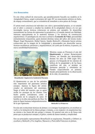 Arte Renacentista
En este clima cultural de renovación, que paradójicamente buscaba sus modelos en la
Antigüedad Clásica, surgió a principios del siglo XV un renacimiento artístico en Italia,
de empuje extraordinario, que se extendería de inmediato a otros países de Europa.
El artista tomó conciencia de individuo con valor y personalidad propios, se vio atraído
por el saber y comenzó a estudiar los modelos de la antigüedad clásica a la vez que
investigaba nuevas técnicas (claroscuro en pintura, por ejemplo). Se desarrollan
enormemente las formas de representar la perspectiva y el mundo natural con fidelidad;
interesan especialmente en la anatomía humana y las técnicas de construcción
arquitectónica. El paradigma de esta nueva actitud es Leonardo da Vinci, personalidad
eminentemente renacentista, quien dominó distintas ramas del saber; del mismo modo,
Miguel Ángel Buonarroti, Rafael Sanzio, Sandro Botticelli y Bramante fueron artistas
conmovidos por la imagen de la Antigüedad y preocupados por desarrollar nuevas
técnicas escultóricas, pictóricas y arquitectónicas, así como por la música, la poesía y la
nueva sensibilidad humanística.
Mientras surgía en Florencia el arte del
Quattrocento o primer Renacimiento
italiano, así llamado por desarrollarse
durante los años de 1400 (siglo XV),
gracias a la búsqueda de los cánones de
belleza de la antigüedad y de las bases
científicas del arte, se produjo un
fenómeno parecido y simultáneo en
Flandes (especialmente en pintura),
basado principalmente en la observación
de la vida y la naturaleza.
El Quattrocento es uno de los períodos
más importantes del panorama artístico
europeo. Aparece la figura del artista-
creador en detrimento del anonimato.
Surge el taller del maestro, que es quien
recibe los encargos de los clientes. Este
hecho podría considerarse como el
nacimiento de la categoría de autor. El
hombre es la obra más perfecta de Dios. Se
pinta la figura humana independientemente
de lo que represente. Botticelli: La Primavera
En este arte evolucionan técnicas de pintura y se consigue la perspectiva; en escultura se
vuelve a la imitación de la clásica griega y romana, y con respecto a la arquitectura hay
un retorno a las líneas del arte griego y romano. En general este arte es de líneas más
puras que su predecesor europeo, el gótico, siendo de menor tamaño y simplicidad.
Son sus principales representantes Brunelleschi en arquitectura, Donatello y Ghiberti en
escultura y Botticelli y Fra Angélico, Masaccio y Piero della Francesca en pintura.
Brunelleschi: Cúpula de la Catedral de Florencia
 
