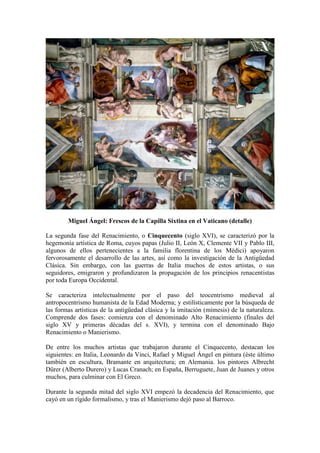 Miguel Ángel: Frescos de la Capilla Sixtina en el Vaticano (detalle)
La segunda fase del Renacimiento, o Cinquecento (siglo XVI), se caracterizó por la
hegemonía artística de Roma, cuyos papas (Julio II, León X, Clemente VII y Pablo III,
algunos de ellos pertenecientes a la familia florentina de los Médici) apoyaron
fervorosamente el desarrollo de las artes, así como la investigación de la Antigüedad
Clásica. Sin embargo, con las guerras de Italia muchos de estos artistas, o sus
seguidores, emigraron y profundizaron la propagación de los principios renacentistas
por toda Europa Occidental.
Se caracteriza intelectualmente por el paso del teocentrismo medieval al
antropocentrismo humanista de la Edad Moderna; y estilísticamente por la búsqueda de
las formas artísticas de la antigüedad clásica y la imitación (mímesis) de la naturaleza.
Comprende dos fases: comienza con el denominado Alto Renacimiento (finales del
siglo XV y primeras décadas del s. XVI), y termina con el denominado Bajo
Renacimiento o Manierismo.
De entre los muchos artistas que trabajaron durante el Cinquecento, destacan los
siguientes: en Italia, Leonardo da Vinci, Rafael y Miguel Ángel en pintura (éste último
también en escultura, Bramante en arquitectura; en Alemania. los pintores Albrecht
Dürer (Alberto Durero) y Lucas Cranach; en España, Berruguete, Juan de Juanes y otros
muchos, para culminar con El Greco.
Durante la segunda mitad del siglo XVI empezó la decadencia del Renacimiento, que
cayó en un rígido formalismo, y tras el Manierismo dejó paso al Barroco.
 