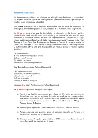 Literatura Renacentista
La literatura renacentista es un reflejo de los principios que dominaron el pensamiento
de la época. Grandes figuras nos han legado una producción literaria cuyo mensaje, en
muchos casos, continúa de actualidad.
Los temas principales de la literatura renacentista son: el amor, la naturaleza, la
mitología y la llamada al goce de la vida, reflejado en la expresión latina carpe diem.
La lírica se caracteriza por la flexibilidad y elegancia de la lengua poética,
ejemplificada en el uso del verso endecasílabo y del soneto. En este sentido, cabe
mencionar a Francesco Petrarca en Italia. En España destacan Garcilaso de la Vega,
poetas ascéticos como Fray Luis de León y místicos como Santa Teresa de Jesús y San
Juan de la Cruz. Tanto Fray Luis como San Juan de la Cruz se sirvieron de un tipo de
estrofa que, tanto por el ritmo poético como por la combinación de versos heptasílabos
y endecasílabos, ofrece una gran musicalidad; es “música escrita”. Veamos algunos
ejemplos:
“El aire se serena
Y viste de hermosura y luz no usada,
Salinas, cuando suena
La música extremada
Por vuestra sabia mano gobernada.”
Fray Luis de León, Oda a Salinas (fragmento)
“En una noche oscura,
con ansias, en amores inflamada,
¡Oh, dichosa ventura!
Salí sin ser notada,
estando ya mi casa sosegada.”
San Juan de la Cruz, Noche oscura del alma (fragmento)
En la narrativa podemos distinguir varios tipos:
a) Narrativa de ficción, representada por Miguel de Cervantes en sus Novelas
Ejemplares, que son recreaciones literarias de modelos de comportamiento
asociables a la tradición de la literatura didáctica, ya existente en la Edad Media
con obras como El Conde Lucanor de Don Juan Manuel o los Milagros de
Nuestra Señora de Berceo.
b) Poemas épico-legendarios, como el Orlando Furioso de Ludovico Ariosto
c) Novela picaresca, con ejemplos como el anónimo Lazarillo de Tormes o el
Guzmán de Alfarache, de Mateo Alemán.
d) El cuento urbano burgués, representado por El Decamerón de Boccaccio, en el
que se busca deleitar y entretener al lector.
 
