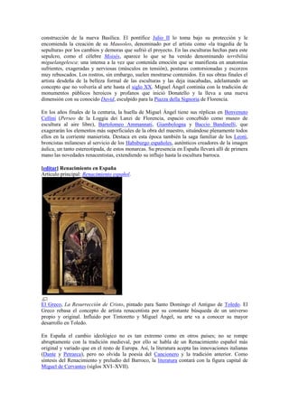 construcción de la nueva Basílica. El pontífice Julio II lo toma bajo su protección y le
encomienda la creación de su Mausoleo, denominado por el artista como «la tragedia de la
sepultura» por los cambios y demoras que sufrió el proyecto. En las esculturas hechas para este
sepulcro, como el célebre Moisés, aparece lo que se ha venido denominando terribilitá
miguelangelesca: una intensa a la vez que contenida emoción que se manifiesta en anatomías
sufrientes, exageradas y nerviosas (músculos en tensión), posturas contorsionadas y escorzos
muy rebuscados. Los rostros, sin embargo, suelen mostrarse contenidos. En sus obras finales el
artista desdeña de la belleza formal de las esculturas y las deja inacabadas, adelantando un
concepto que no volvería al arte hasta el siglo XX. Miguel Ángel continúa con la tradición de
monumentos públicos heroicos y profanos que inició Donatello y la lleva a una nueva
dimensión con su conocido David, esculpido para la Piazza della Signoria de Florencia.
En los años finales de la centuria, la huella de Miguel Ángel tiene sus réplicas en Benvenuto
Cellini (Perseo de la Loggia dei Lanzi de Florencia, espacio concebido como museo de
escultura al aire libre), Bartolomeo Ammannati, Giambologna y Baccio Bandinelli, que
exagerarán los elementos más superficiales de la obra del maestro, situándose plenamente todos
ellos en la corriente manierista. Destaca en esta época también la saga familiar de los Leoni,
broncistas milaneses al servicio de los Habsburgo españoles, auténticos creadores de la imagen
áulica, un tanto estereotipada, de estos monarcas. Su presencia en España llevará allí de primera
mano las novedades renacentistas, extendiendo su influjo hasta la escultura barroca.
[editar] Renacimiento en España
Artículo principal: Renacimiento español.
El Greco, La Resurrección de Cristo, pintado para Santo Domingo el Antiguo de Toledo. El
Greco rebasa el concepto de artista renacentista por su constante búsqueda de un universo
propio y original. Influido por Tintoretto y Miguel Ángel, su arte va a conocer su mayor
desarrollo en Toledo.
En España el cambio ideológico no es tan extremo como en otros países; no se rompe
abruptamente con la tradición medieval, por ello se habla de un Renacimiento español más
original y variado que en el resto de Europa. Así, la literatura acepta las innovaciones italianas
(Dante y Petrarca), pero no olvida la poesía del Cancionero y la tradición anterior. Como
síntesis del Renacimiento y preludio del Barroco, la literatura contará con la figura capital de
Miguel de Cervantes (siglos XVI–XVII).
 