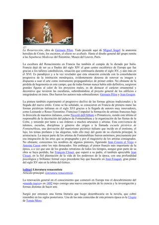 La Resurrección, obra de Germain Pilon. Todo procede aquí de Miguel Ángel: la anatomía
hercúlea de Cristo, los escorzos, el efecto no acabado. Hasta el diseño general del grupo remite
a las Sepulturas Mediceas del florentino. Museo del Louvre, París.
La escultura del Renacimiento en Francia fue también al compás de lo dictado por Italia.
Francia dejó de ser ya a finales del siglo XIV el gran centro escultórico de Europa que fue
gracias a los talleres catedralicios, situación que continuaría durante el siglo XV, y aún más en
el XVI. Es paradójico y a la vez revelador que esta situación coincida con la consolidación
progresiva de la institución monárquica, evidentemente deseosa de renovar su imagen y
dispuesta a usar el arte como instrumento propagandístico de primer orden. No obstante de la
pérdida de hegemonía en este campo, que de todas formas nunca había sido definitiva, surgieron
grandes figuras al calor de los proyectos reales; es de destacar el carácter ornamental y
decorativo que tuvieron las esculturas, subordinándose al proyeto general de los edificios e
integrándose en éstos. Dos fueron los autores más sobresalientes: Germain Pilon y Jean Goujon.
La pintura también experimentó el progresivo declive de las formas góticas tradicionales y la
llegada del nuevo estilo. Como se ha señalado, se conocieron en Francia de primera mano las
formas pictóricas italianas en el siglo XVI gracias a la llegada de autores muy innovadores,
como Leonardo o Rosso Fiorentino. Francisco I impulsó la formación de artistas franceses bajo
la dirección de maestros italianos, como Niccolò dell'Abbate o Primaticcio, siendo este último el
responsable de la decoración del palacio de Fontainebleau y la organización de las fiestas de la
Corte, y teniendo por tanto a sus órdenes a muchos artesanos y artistas. Esta convivencia de
talentos, escuelas, disciplinas y géneros dio origen a la llamada escuela pictórica de
Fontainebleau, una derivación del manierismo pictórico italiano que incide en el erotismo, el
lujo, los temas profanos y las alegorías, todo ello muy del gusto de su clientela principal, la
aristocracia. La mayor parte de los artistas de Fontainebleau fueron anónimos, precisamente por
esa integración de las artes que se propugnaba y por el magisterio de los artistas consagrados.
No obstante, conocemos los nombres de algunos pintores, figurando Jean Cousin el Viejo o
Antoine Caron entre los más destacados. Sin embargo, el pintor francés más importante de la
época, a a vez que uno de los grandes retratistas de todos los tiempos, aunque gran parte de su
obra se haya perdido, fue François Clouet, que superó a su padre, el también apreciable Jean
Clouet, en la fiel plasmación de la vida de los poderosos de la época, con una profundidad
psicológica y brillantez formal cuyo precedente hay que buscarlo en Jean Fouquet, gran pintor
del siglo XV aún en la órbita del Gótico.
[editar] Literatura renacentista
Artículo principal: Literatura renacentista.
La renovación general en el conocimiento que comenzó en Europa tras el descubrimiento del
«mundo nuevo» en 1492 trajo consigo una nueva concepción de la ciencia y la investigación y
formas distintas de hacer arte.
Surgió por entonces una forma literaria que luego desembocaría en la novela, que cobró
renombre en los siglos posteriores. Una de las más conocidas de esta primera época es la Utopía
de Tomás Moro.
 