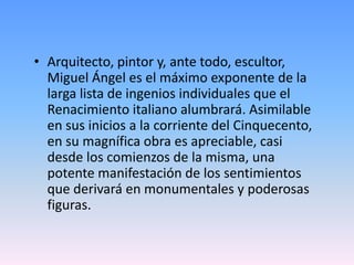 • Arquitecto, pintor y, ante todo, escultor,
Miguel Ángel es el máximo exponente de la
larga lista de ingenios individuales que el
Renacimiento italiano alumbrará. Asimilable
en sus inicios a la corriente del Cinquecento,
en su magnífica obra es apreciable, casi
desde los comienzos de la misma, una
potente manifestación de los sentimientos
que derivará en monumentales y poderosas
figuras.
 