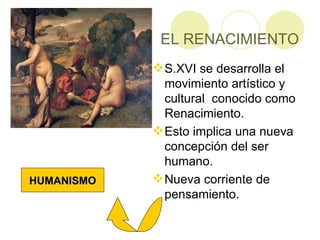 EL RENACIMIENTO S.XVI se desarrolla el movimiento artístico y cultural conocido como Renacimiento. Esto implica una nueva concepción del ser humano. Nueva corriente de pensamiento. HUMANISMO