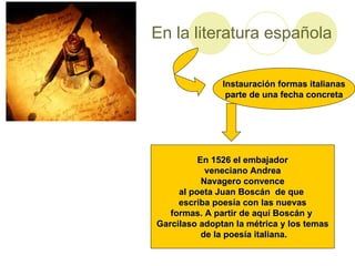 En la literatura española Instauración formas italianas parte de una fecha concreta En 1526 el embajador veneciano Andrea Navagero convence al poeta Juan Boscán de que escriba poesía con las nuevas formas. A partir de aquí Boscán y Garcilaso adoptan la métrica y los temas de la poesía italiana.