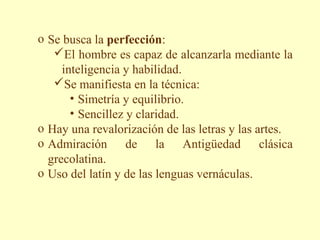 o Se busca la perfección:
   El hombre es capaz de alcanzarla mediante la
     inteligencia y habilidad.
   Se manifiesta en la técnica:
       • Simetría y equilibrio.
       • Sencillez y claridad.
o Hay una revalorización de las letras y las artes.
o Admiración de la Antigüedad clásica
  grecolatina.
o Uso del latín y de las lenguas vernáculas.
 