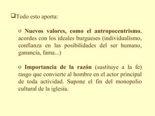 Todo esto aporta:

  o Nuevos valores, como el antropocentrismo,
  acordes con los ideales burgueses (individualismo,
  confianza en las posibilidades del ser humano,
  ganancia, fama...)

  o Importancia de la razón (sustituye a la fe)
  rasgo que convierte al hombre en el actor principal
  de toda actividad. Supone el fin del monopolio
  cultural de la iglesia.
 