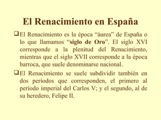 El Renacimiento en España
 El Renacimiento es la época “áurea” de España o
  lo que llamamos “siglo de Oro”. El siglo XVI
  corresponde a la plenitud del Renacimiento,
  mientras que el siglo XVII corresponde a la época
  barroca, que suele denominarse nacional.
 El Renacimiento se suele subdividir también en
  dos períodos que corresponden, el primero al
  período imperial del Carlos V; y el segundo, al de
  su heredero, Felipe II.
 