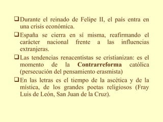  Durante el reinado de Felipe II, el país entra en
  una crisis económica.
 España se cierra en sí misma, reafirmando el
  carácter nacional frente a las influencias
  extranjeras.
 Las tendencias renacentistas se cristianizan: es el
  momento de la Contrarreforma católica
  (persecución del pensamiento erasmista)
 En las letras es el tiempo de la ascética y de la
  mística, de los grandes poetas religiosos (Fray
  Luis de León, San Juan de la Cruz).
 