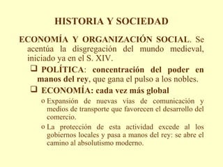 HISTORIA Y SOCIEDAD
ECONOMÍA Y ORGANIZACIÓN SOCIAL. Se
 acentúa la disgregación del mundo medieval,
 iniciado ya en el S. XIV.
   POLÍTICA: concentración del poder en
    manos del rey, que gana el pulso a los nobles.
   ECONOMÍA: cada vez más global
      o Expansión de nuevas vías de comunicación y
        medios de transporte que favorecen el desarrollo del
        comercio.
      o La protección de esta actividad excede al los
        gobiernos locales y pasa a manos del rey: se abre el
        camino al absolutismo moderno.
 