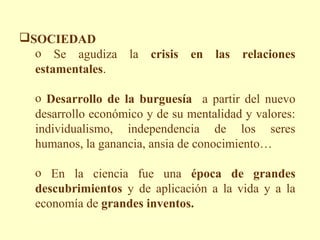 SOCIEDAD
  o Se agudiza la crisis en las relaciones
  estamentales.

  o Desarrollo de la burguesía a partir del nuevo
  desarrollo económico y de su mentalidad y valores:
  individualismo, independencia de los seres
  humanos, la ganancia, ansia de conocimiento…

  o En la ciencia fue una época de grandes
  descubrimientos y de aplicación a la vida y a la
  economía de grandes inventos.
 