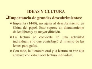 IDEAS Y CULTURA
Importancia de grandes descubrimientos:
  o Imprenta (1440), no ajena al descubrimiento en
    China del papel. Esto supone un abaratamiento
    de los libros y su mayor difusión.
  o La lectura se convierte en una actividad
    individual, a lo que contribuyó el invento de las
    lentes para gafas.
  o Con todo, la literatura oral y la lectura en voz alta
    convive con esta nueva lectura individual.
 