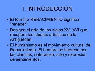 I. INTRODUCCIÓN El término RENACIMIENTO significa “renacer”. Designa el arte de los siglos XV- XVI que recupera los ideales artísticos de la Antigüedad. El humanismo es el movimiento cultural del Renacimiento. El hombre se interesa por las ciencias, naturaleza, arte y expresión de sentimientos. 