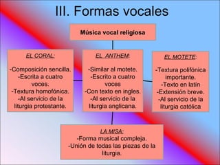 III. Formas vocales Música vocal religiosa EL CORAL: -Composición sencilla. -Escrita a cuatro voces. -Textura homofónica. -Al servicio de la liturgia protestante. EL  ANTHEM : -Similar al motete. -Escrito a cuatro voces -Con texto en ingles. -Al servicio de la liturgia anglicana. EL MOTETE : -Textura polifónica importante. -Texto en latín -Extensión breve. -Al servicio de la liturgia católica LA MISA: -Forma musical compleja. -Unión de todas las piezas de la liturgia . 