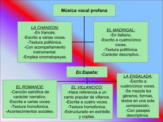 Música vocal profana LA CHANSON: -En francés. -Escrito a varias voces. -Textura polifónica. -Con acompañamiento instrumental. -Emplea onomatopeyas. EL MADRIGAL: -En italiano. -Escrito a cuatro/cinco voces. -Textura polifónica. -Carácter descriptivo . EL ROMANCE: -Canción estrófica de carácter narrativo. -Escrita a varias voces. -Textura homofonica. -Acontecimientos sociales. EL VILLANCICO: -Hace referencia a un canto popular de villanos. -Escrita a cuatro voces. -Textura homofonica. -Estructurado en estribillo y coplas. LA ENSALADA: -Escrito a cuatro/cinco voces. -Se mezcla los géneros, formas, textos en una sola composición. -Con pasajes descriptivos. En España: 