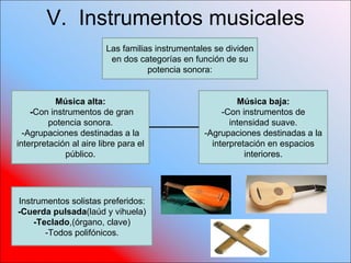 V.  Instrumentos musicales  Las familias instrumentales se dividen en dos categorías en función de su potencia sonora: Música alta: - Con instrumentos de gran potencia sonora. -Agrupaciones destinadas a la interpretación al aire libre para el público. Música baja: -Con instrumentos de intensidad suave. -Agrupaciones destinadas a la interpretación en espacios interiores. Instrumentos solistas preferidos: -Cuerda pulsada (laúd y vihuela) -Teclado ,(órgano, clave) -Todos polifónicos. 
