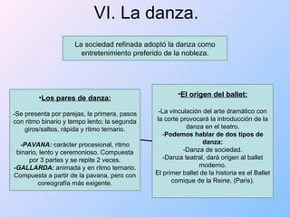 VI. La danza. La sociedad refinada adoptó la danza como entretenimiento preferido de la nobleza. Los pares de danza: -Se presenta por parejas, la primera, pasos con ritmo binario y tempo lento; la segunda giros/saltos, rápida y ritmo ternario. -PAVANA:  carácter procesional, ritmo binario, lento y ceremonioso. Compuesta por 3 partes y se repite 2 veces. -GALLARDA:  animada y en ritmo ternario. Compuesta a partir de la pavana, pero con coreografía más exigente. El origen del ballet: -La vinculación del arte dramático con la corte provocará la introducción de la danza en el teatro. - Podemos hablar de dos tipos de danza: -Danza de sociedad. -Danza teatral, dará origen al ballet moderno. El primer ballet de la historia es el Ballet comique de la Reine, (Paris). 