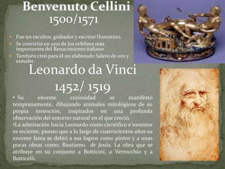 Benvenuto Cellini
         1500/1571
 Fue un escultor, grabador y escritor florentino.
 Se convirtió en uno de los orfebres más
  importantes del Renacimiento italiano
 También creó para él un elaborado Salero de oro y
  esmalte.

        Leonardo da Vinci
            1452/ 1519
 • Su        enorme      curiosidad        se     manifestó
 tempranamente, dibujando animales mitológicos de su
 propia invención, inspirados en una profunda
 observación del entorno natural en el que creció.
 •La admiración hacia Leonardo como científico e inventor
 es reciente, puesto que a lo largo de cuatrocientos años su
 enorme fama se debió a sus logros como pintor y a unas
 pocas obras como; Bautismo de Jesús, La obra que se
 atribuye en su conjunto a Botticini, a Verrocchio y a
 Botticelli.
 