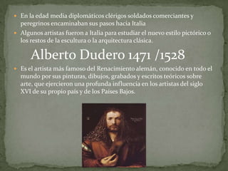  En la edad media diplomáticos clérigos soldados comerciantes y
  peregrinos encaminaban sus pasos hacia Italia
 Algunos artistas fueron a Italia para estudiar el nuevo estilo pictórico o
  los restos de la escultura o la arquitectura clásica.

      Alberto Dudero 1471 /1528
 Es el artista más famoso del Renacimiento alemán, conocido en todo el
  mundo por sus pinturas, dibujos, grabados y escritos teóricos sobre
  arte, que ejercieron una profunda influencia en los artistas del siglo
  XVI de su propio país y de los Países Bajos.
 