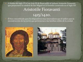 A finales del siglo VX el zar Iván III de Rusia pidió al italiano Aristotile Fioravanti
   que proyectarse la catedral de San Miguel en el Kremlin construida en el Siglo XII

                       Aristotile Fioravanti
                            1415/1420.
 Él hizo renombrado para los dispositivos muy innovadores que él utilizó para la
   reconstrucción de las torres que pertenecían a las familias nobles de la ciudad.
 
