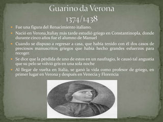  Fue una figura del Renacimiento italiano.
 Nació en Verona,Italiay más tarde estudió griego en Constantinopla, donde
  durante cinco años fue el alumno de Manuel
 Cuando se dispuso a regresar a casa, que había tenido con él dos casos de
  preciosos manuscritos griegos que había hecho grandes esfuerzos para
  recoger.
 Se dice que la pérdida de uno de estos en un naufragio, le causó tal angustia
  que su pelo se volvió gris en una sola noche
 Al llegar de vuelta en Italia, se ganó la vida como profesor de griego, en
  primer lugar en Verona y después en Venecia y Florencia
 
