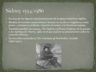  fue una de las figuras más prominentes de la época isabelina inglesa.
 Modelo de hombre renacentista y famoso en su día en Inglaterra como
  poeta , cortesano y soldado, importó el soneto a la literatura inglesa.
 También escribió un ensayo, The Defence of Poesy (Defensa de la poesía
  o An Apology for Poetry, 1581, en el que expone su pensamiento sobre la
  creación literaria.
 Su otra obra conocida es The Countess of Pembroke's Arcadia
  (1580/1590).
 