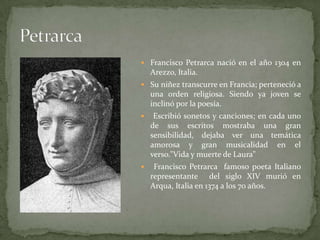  Francisco Petrarca nació en el año 1304 en
    Arezzo, Italia.
 Su niñez transcurre en Francia; perteneció a
    una orden religiosa. Siendo ya joven se
    inclinó por la poesía.
    Escribió sonetos y canciones; en cada uno
    de sus escritos mostraba una gran
    sensibilidad, dejaba ver una temática
    amorosa y gran musicalidad en el
    verso."Vida y muerte de Laura"
    Francisco Petrarca famoso poeta Italiano
    representante del siglo XIV murió en
    Arqua, Italia en 1374 a los 70 años.
 