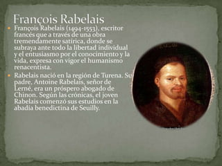  François Rabelais (1494-1553), escritor
  francés que a través de una obra
  tremendamente satírica, donde se
  subraya ante todo la libertad individual
  y el entusiasmo por el conocimiento y la
  vida, expresa con vigor el humanismo
  renacentista.
 Rabelais nació en la región de Turena. Su
  padre, Antoine Rabelais, señor de
  Lerné, era un próspero abogado de
  Chinon. Según las crónicas, el joven
  Rabelais comenzó sus estudios en la
  abadía benedictina de Seuilly.
 