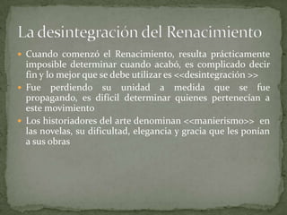  Cuando comenzó el Renacimiento, resulta prácticamente
  imposible determinar cuando acabó, es complicado decir
  fin y lo mejor que se debe utilizar es <<desintegración >>
 Fue perdiendo su unidad a medida que se fue
  propagando, es difícil determinar quienes pertenecían a
  este movimiento
 Los historiadores del arte denominan <<manierismo>> en
  las novelas, su dificultad, elegancia y gracia que les ponían
  a sus obras
 