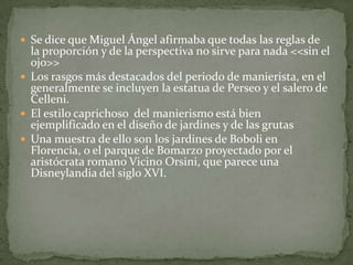  Se dice que Miguel Ángel afirmaba que todas las reglas de
  la proporción y de la perspectiva no sirve para nada <<sin el
  ojo>>
 Los rasgos más destacados del periodo de manierista, en el
  generalmente se incluyen la estatua de Perseo y el salero de
  Celleni.
 El estilo caprichoso del manierismo está bien
  ejemplificado en el diseño de jardines y de las grutas
 Una muestra de ello son los jardines de Boboli en
  Florencia, o el parque de Bomarzo proyectado por el
  aristócrata romano Vicino Orsini, que parece una
  Disneylandia del siglo XVI.
 