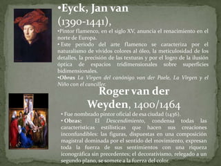 •Eyck, Jan van
(1390-1441),
•Pintor flamenco, en el siglo XV, anuncia el renacimiento en el
norte de Europa.
• Este periodo del arte flamenco se caracteriza por el
naturalismo de vívidos colores al óleo, la meticulosidad de los
detalles, la precisión de las texturas y por el logro de la ilusión
óptica de espacios tridimensionales sobre superficies
bidimensionales.
•Obras La Virgen del canónigo van der Paele, La Virgen y el
Niño con el canciller.
              Roger van der
             Weyden, 1400/1464
 • Fue nombrado pintor oficial de esa ciudad (1436).
 • Obras:       El Descendimiento, condensa todas las
 características estilísticas que hacen sus creaciones
 inconfundibles: las figuras, dispuestas en una composición
 magistral dominada por el sentido del movimiento, expresan
 toda la fuerza de sus sentimientos con una riqueza
 iconográfica sin precedentes; el decorativismo, relegado a un
 segundo plano, se somete a la fuerza del color.
 